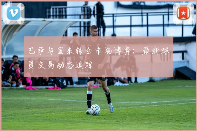 巴萨与国米转会市场博弈：最新球员交易动态追踪