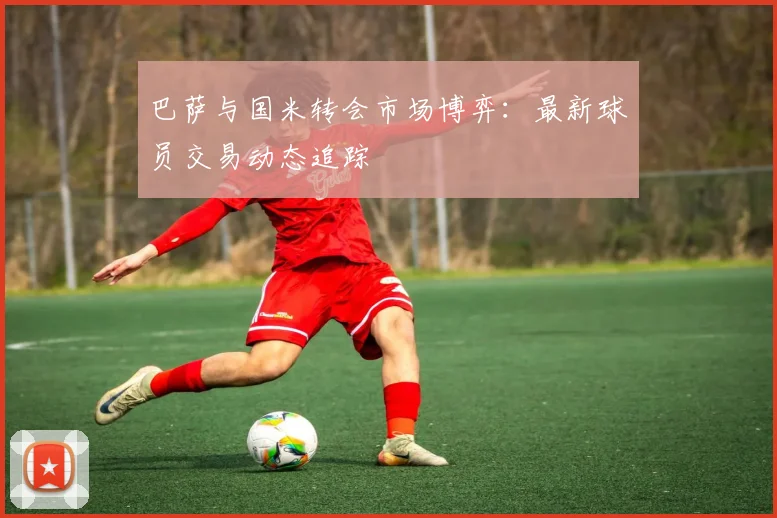 巴萨与国米转会市场博弈：最新球员交易动态追踪